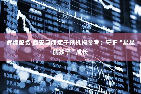 辉煌配资 西安自闭症干预机构参考：守护“星星的孩子”成长