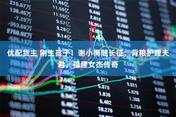 优配货主 刚生孩子！谢小梅随长征，背粮护理夫君，福建女杰传奇