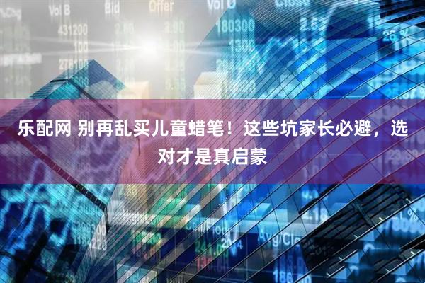 乐配网 别再乱买儿童蜡笔！这些坑家长必避，选对才是真启蒙
