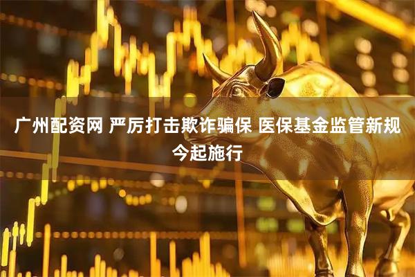 广州配资网 严厉打击欺诈骗保 医保基金监管新规今起施行
