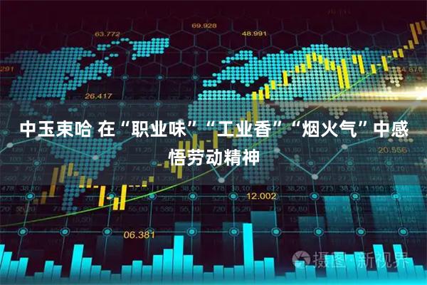 中玉束哈 在“职业味”“工业香”“烟火气”中感悟劳动精神