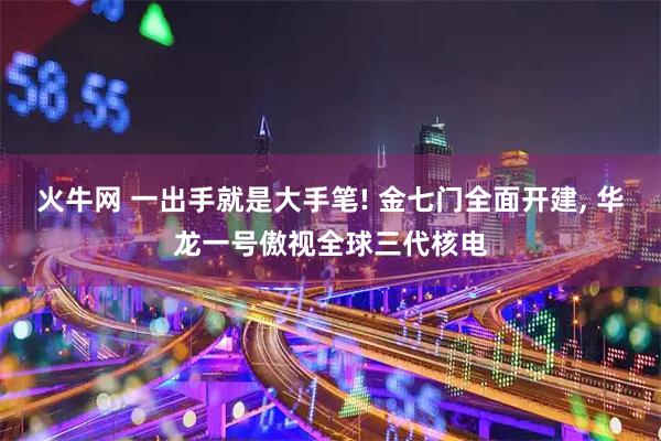 火牛网 一出手就是大手笔! 金七门全面开建, 华龙一号傲视全球三代核电