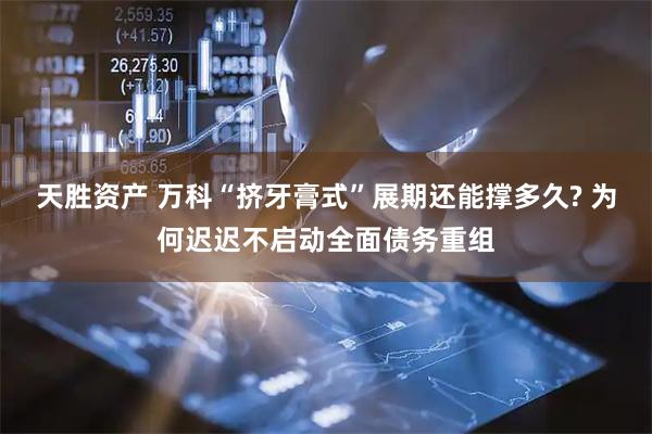 天胜资产 万科“挤牙膏式”展期还能撑多久? 为何迟迟不启动全面债务重组