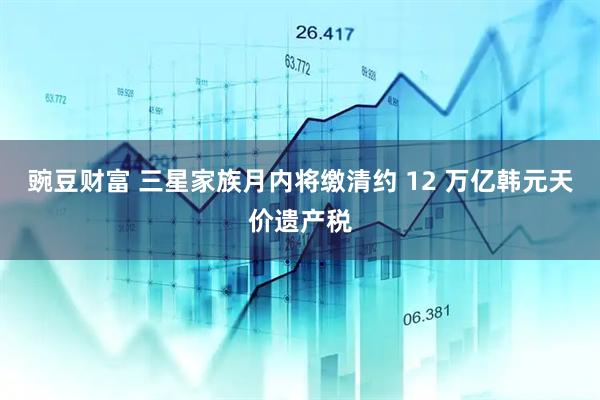 豌豆财富 三星家族月内将缴清约 12 万亿韩元天价遗产税