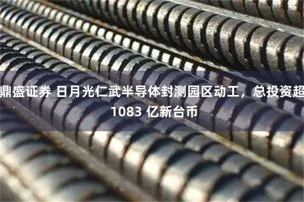 鼎盛证券 日月光仁武半导体封测园区动工，总投资超 1083 亿新台币