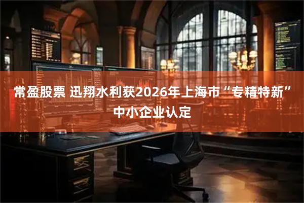 常盈股票 迅翔水利获2026年上海市“专精特新”中小企业认定