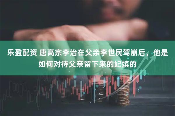 乐盈配资 唐高宗李治在父亲李世民驾崩后，他是如何对待父亲留下来的妃嫔的
