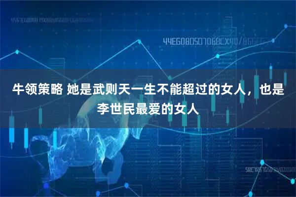牛领策略 她是武则天一生不能超过的女人，也是李世民最爱的女人