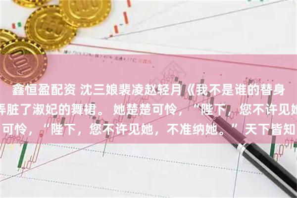 鑫恒盈配资 沈三娘裴凌赵轻月《我不是谁的替身》选秀那日，我不慎弄脏了淑妃的舞裙。 她楚楚可怜，“陛下，您不许见她，不准纳她。” 天下皆知