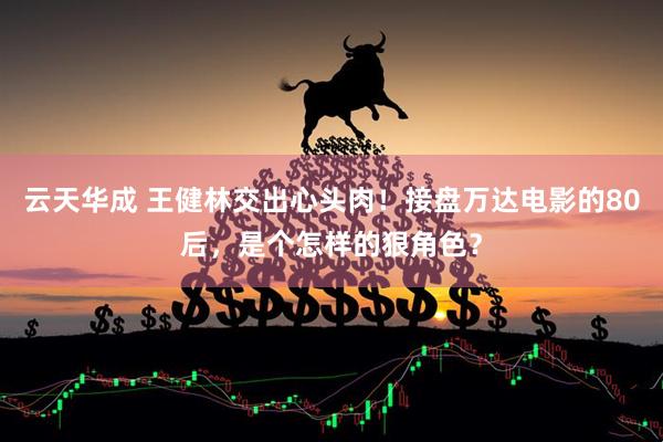 云天华成 王健林交出心头肉！接盘万达电影的80后，是个怎样的狠角色？