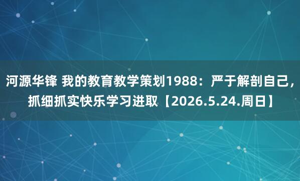 河源华锋 我的教育教学策划1988：严于解剖自己，抓细抓实快乐学习进取【2026.5.24.周日】