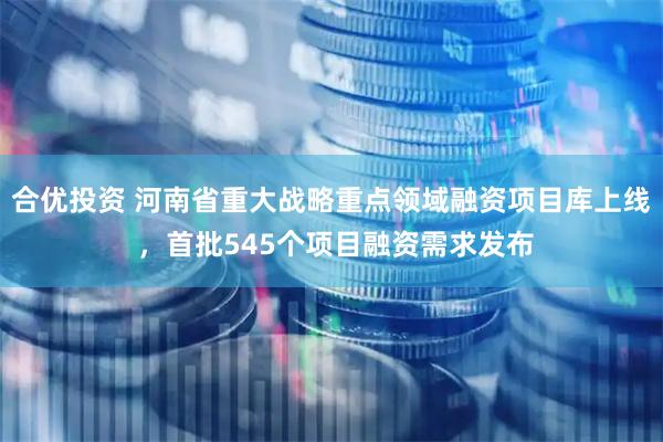 合优投资 河南省重大战略重点领域融资项目库上线 ，首批545个项目融资需求发布