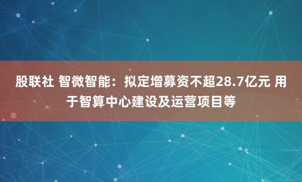 股联社 智微智能：拟定增募资不超28.7亿元 用于智算中心建设及运营项目等