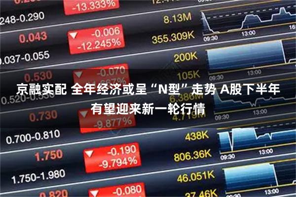 京融实配 全年经济或呈“N型”走势 A股下半年有望迎来新一轮行情