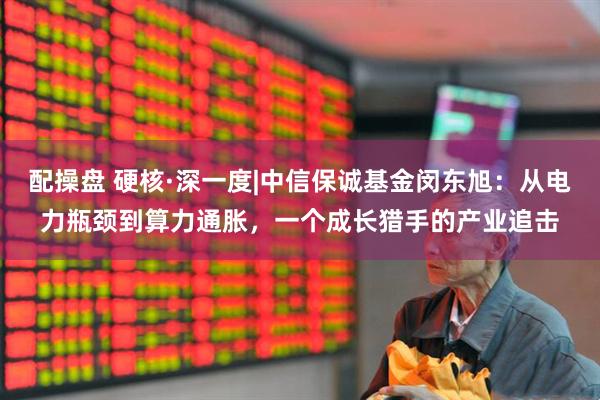 配操盘 硬核·深一度|中信保诚基金闵东旭：从电力瓶颈到算力通胀，一个成长猎手的产业追击