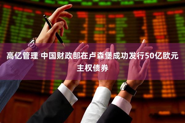 高亿管理 中国财政部在卢森堡成功发行50亿欧元主权债券