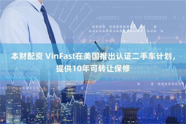 本财配资 VinFast在美国推出认证二手车计划，提供10年可转让保修