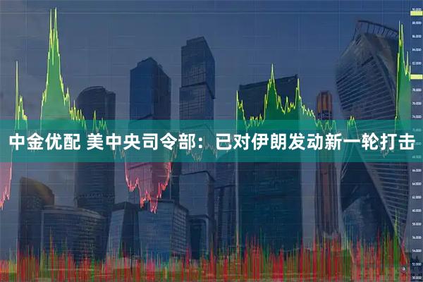 中金优配 美中央司令部：已对伊朗发动新一轮打击