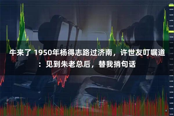 牛来了 1950年杨得志路过济南，许世友叮嘱道：见到朱老总后，替我捎句话