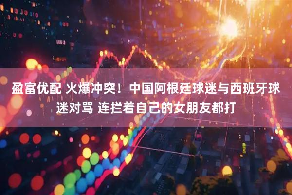 盈富优配 火爆冲突！中国阿根廷球迷与西班牙球迷对骂 连拦着自己的女朋友都打