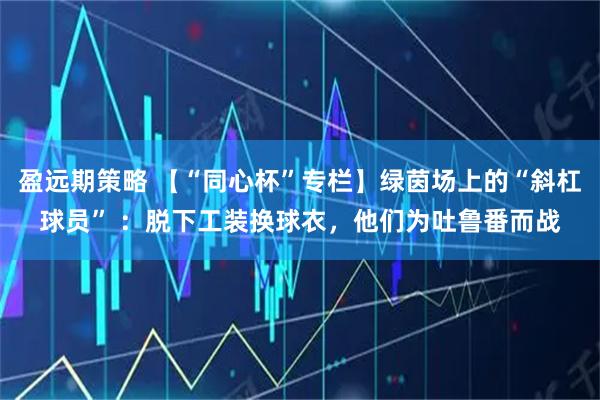盈远期策略 【“同心杯”专栏】绿茵场上的“斜杠球员” ：脱下工装换球衣，他们为吐鲁番而战