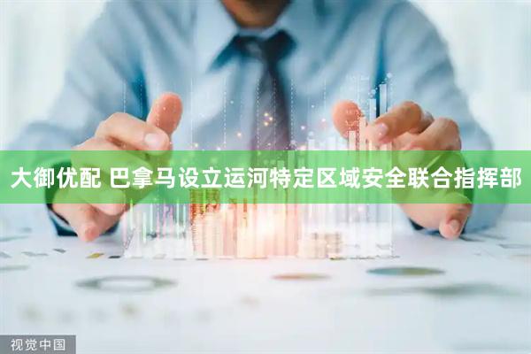 大御优配 巴拿马设立运河特定区域安全联合指挥部