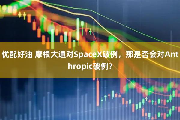 优配好油 摩根大通对SpaceX破例，那是否会对Anthropic破例？