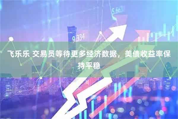 飞乐乐 交易员等待更多经济数据，美债收益率保持平稳
