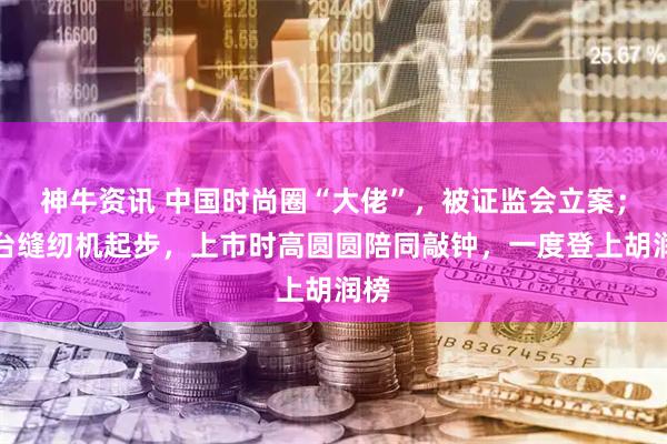 神牛资讯 中国时尚圈“大佬”，被证监会立案；几台缝纫机起步，上市时高圆圆陪同敲钟，一度登上胡润榜