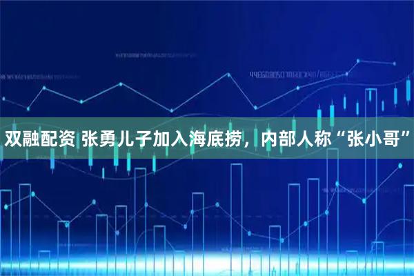 双融配资 张勇儿子加入海底捞，内部人称“张小哥”