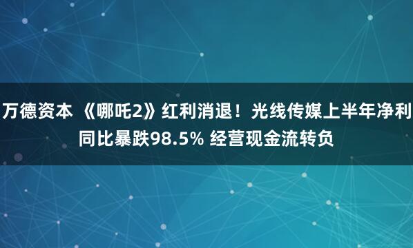 万德资本 《哪吒2》红利消退！光线传媒上半年净利同比暴跌98.5% 经营现金流转负