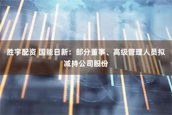 胜宇配资 国能日新：部分董事、高级管理人员拟减持公司股份