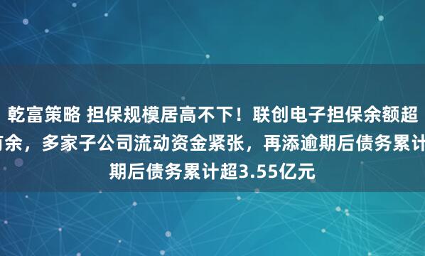 乾富策略 担保规模居高不下！联创电子担保余额超净资产7倍有余，多家子公司流动资金紧张，再添逾期后债务累计超3.55亿元