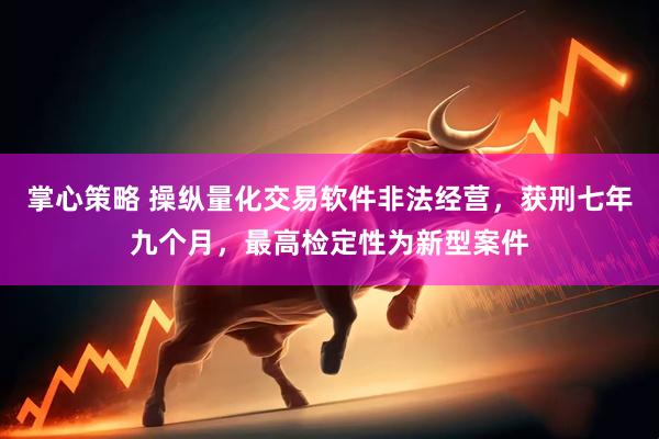 掌心策略 操纵量化交易软件非法经营，获刑七年九个月，最高检定性为新型案件
